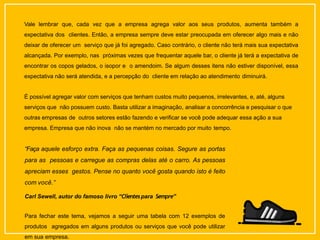 Vale lembrar que, cada vez que a empresa agrega valor aos seus produtos, aumenta também a
expectativa dos clientes. Então, a empresa sempre deve estar preocupada em oferecer algo mais e não
deixar de oferecer um serviço que já foi agregado. Caso contrário, o cliente não terá mais sua expectativa
alcançada. Por exemplo, nas próximas vezes que frequentar aquele bar, o cliente já terá a expectativa de
encontrar os copos gelados, o isopor e o amendoim. Se algum desses itens não estiver disponível, essa
expectativa não será atendida, e a percepção do cliente em relação ao atendimento diminuirá.
É possível agregar valor com serviços que tenham custos muito pequenos, irrelevantes, e, até, alguns
serviços que não possuem custo. Basta utilizar a imaginação, analisar a concorrência e pesquisar o que
outras empresas de outros setores estão fazendo e verificar se você pode adequar essa ação a sua
empresa. Empresa que não inova não se mantém no mercado por muito tempo.
“Faça aquele esforço extra. Faça as pequenas coisas. Segure as portas
para as pessoas e carregue as compras delas até o carro. As pessoas
apreciam esses gestos. Pense no quanto você gosta quando isto é feito
com você.”
Carl Sewell, autor do famoso livro “Clientespara Sempre”
Para fechar este tema, vejamos a seguir uma tabela com 12 exemplos de
produtos agregados em alguns produtos ou serviços que você pode utilizar
em sua empresa.
 
