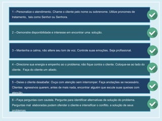 1 – Personalize o atendimento. Chame o cliente pelo nome ou sobrenome. Utilize pronomes de
tratamento, tais como Senhor ou Senhora.
2 – Demonstre disponibilidade e interesse em encontrar uma solução.
3 – Mantenha a calma, não altere seu tom de voz. Controle suas emoções. Seja profissional.
4 – Direcione sua energia e empenho ao o problema; não fique contra o cliente. Coloque-se ao lado do
cliente. Faça do cliente um aliado.
5 – Deixe o cliente desabafar. Ouça com atenção sem interromper. Faça anotações se necessário.
Clientes agressivos querem, antes de mais nada, encontrar alguém que escute suas queixas com
atenção.
6 – Faça perguntas com cautela. Pergunte para identificar alternativas de solução do problema.
Perguntas mal elaboradas podem ofender o cliente e intensificar o conflito. a solução de seus
problemas.
 