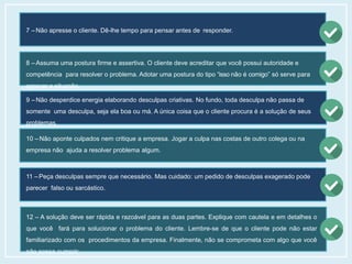 7 – Não apresse o cliente. Dê-lhe tempo para pensar antes de responder.
8 – Assuma uma postura firme e assertiva. O cliente deve acreditar que você possui autoridade e
competência para resolver o problema. Adotar uma postura do tipo “isso não é comigo” só serve para
agravar a situação.
9 – Não desperdice energia elaborando desculpas criativas. No fundo, toda desculpa não passa de
somente uma desculpa, seja ela boa ou má. A única coisa que o cliente procura é a solução de seus
problemas.
10 – Não aponte culpados nem critique a empresa. Jogar a culpa nas costas de outro colega ou na
empresa não ajuda a resolver problema algum.
11 – Peça desculpas sempre que necessário. Mas cuidado: um pedido de desculpas exagerado pode
parecer falso ou sarcástico.
12 – A solução deve ser rápida e razoável para as duas partes. Explique com cautela e em detalhes o
que você fará para solucionar o problema do cliente. Lembre-se de que o cliente pode não estar
familiarizado com os procedimentos da empresa. Finalmente, não se comprometa com algo que você
não possa cumprir.
 