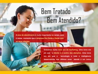 A área de atendimento é muito importante no varejo, pois
é nesse momento que a empresa fica frente a frente com
os seus clientes.
Entramos numa nova era do marketing. Uma nova era
em que o cliente é o centro das atenções. Uma nova
era em que a tecnologia e toda a inteligência
desenvolvida nos últimos anos atende a um único
propósito: ENCANTAR O CLIENTE.
 