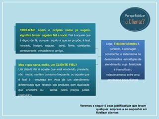 Logo, Fidelizar clientes é,
portanto, a aplicação
consciente e sistemática de
determinadas estratégias de
atendimento, cuja finalidade
é intensificar o
relacionamento entre uma
empresa e seus clientes
Veremos a seguir 5 boas justificativas que levam
qualquer empresa a se empenhar em
fidelizar clientes
FIDELIZAR, como o próprio nome já sugere,
significa tornar alguém fiel a você. Fiel é aquele que
é digno de fé; cumpre aquilo a que se propõe, é leal,
honrado, íntegro, seguro, certo, firme, constante,
perseverante, verdadeiro e amigo.
Mas o que seria, então, um CLIENTE FIEL?
Um cliente fiel é aquele que está envolvido, presente,
não muda, mantém consumo frequente, ou aquele que
é leal à empresa em vista de um atendimento
diferenciado que recebe, dos produtos com qualidade
que encontra ou, ainda, pelos preços justos
praticados.
 