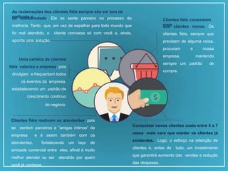 Conquistar novos clientes custa entre 5 a 7
vezes mais caro que manter os clientes já
existentes. Logo, o esforço na retenção de
clientes é, antes de tudo, um investimento
que garantirá aumento das vendas e redução
das despesas.
Clientes fiéis consomem
mais
que clientes novos. Os
clientes fiéis, sempre que
precisam de alguma coisa,
procuram a nossa
empresa, mantendo
sempre um padrão de
compra.
As reclamações dos clientes fiéis sempre são em tom de
melhoria e
de solidariedade. Ele se sente parceiro no processo de
melhoria. Tanto que, em vez de espalhar para todo mundo que
foi mal atendido, o cliente conversa só com você e, ainda,
aponta uma solução.
Uma carteira de clientes
fiéis valoriza a empresa, pois
divulgam e frequentam todos
os eventos da empresa,
estabelecendo um padrão de
crescimento contínuo
do negócio.
Clientes fiéis motivam os atendentes, pois
se sentem parceiros e “amigos íntimos” da
empresa e é assim também com os
atendentes, fortalecendo um laço de
amizade comercial entre eles, afinal é muito
melhor atender ou ser atendido por quem
você já conhece.
 