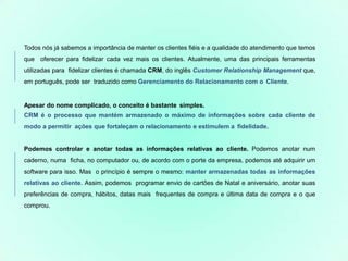 Todos nós já sabemos a importância de manter os clientes fiéis e a qualidade do atendimento que temos
que oferecer para fidelizar cada vez mais os clientes. Atualmente, uma das principais ferramentas
utilizadas para fidelizar clientes é chamada CRM, do inglês Customer Relationship Management que,
em português, pode ser traduzido como Gerenciamento do Relacionamento com o Cliente.
Apesar do nome complicado, o conceito é bastante simples.
CRM é o processo que mantém armazenado o máximo de informações sobre cada cliente de
modo a permitir ações que fortaleçam o relacionamento e estimulem a fidelidade.
Podemos controlar e anotar todas as informações relativas ao cliente. Podemos anotar num
caderno, numa ficha, no computador ou, de acordo com o porte da empresa, podemos até adquirir um
software para isso. Mas o princípio é sempre o mesmo: manter armazenadas todas as informações
relativas ao cliente. Assim, podemos programar envio de cartões de Natal e aniversário, anotar suas
preferências de compra, hábitos, datas mais frequentes de compra e última data de compra e o que
comprou.
 