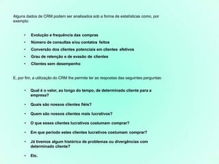 Alguns dados de CRM podem ser analisados sob a forma de estatísticas como, por
exemplo:
• Evolução e frequência das compras
• Número de consultas e/ou contatos feitos
• Conversão dos clientes potenciais em clientes efetivos
• Grau de retenção e de evasão de clientes
• Clientes sem desempenho
E, por fim, a utilização do CRM lhe permite ter as respostas das seguintes perguntas:
• Qual é o valor, ao longo do tempo, de determinado cliente para a
empresa?
• Quais são nossos clientes fiéis?
• Quem são nossos clientes mais lucrativos?
• O que esses clientes lucrativos costumam comprar?
• Em que período estes clientes lucrativos costumam comprar?
• Já tivemos algum histórico de problemas ou divergências com
determinado cliente?
• Etc.
 