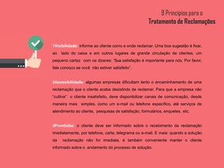 1Visibilidade: informe ao cliente como e onde reclamar. Uma boa sugestão é fixar,
ao lado do caixa e em outros lugares de grande circulação de clientes, um
pequeno cartaz com os dizeres: “Sua satisfação é importante para nós. Por favor,
fale conosco se você não estiver satisfeito”.
2Acessibilidade: algumas empresas dificultam tanto o encaminhamento de uma
reclamação que o cliente acaba desistindo de reclamar. Para que a empresa não
“cultive” o cliente insatisfeito, deve disponibilizar canais de comunicação, desde
maneira mais simples, como um e-mail ou telefone específico, até serviços de
atendimento ao cliente, pesquisas de satisfação, formulários, enquetes, etc.
3Prontidão: o cliente deve ser informado sobre o recebimento da reclamação
imediatamente, por telefone, carta, telegrama ou e-mail. E mais: quando a solução
da reclamação não for imediata, é também conveniente manter o cliente
informado sobre o andamento do processo de solução.
 