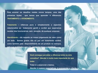 Para encarar os desafios nestes novos tempos, uma das
primeiras lições que temos que aprender é diferenciar
TRATAMENTO e ATENDIMENTO.
Tratamento – refere-se pura e simplesmente a aspectos
relacionados ao tratamento gentil e cordial que esperamos
receber dos funcionários, sem exceção, de qualquer empresa.
Atendimento – diz respeito ao nosso julgamento de valor como
um todo. Somos gratos não só por um tratamento cordial,
como também pela disponibilidade de um produto no estoque,
pela sua qualidade e por um ambiente limpo e agradável.
Você consegue perceber a diferença entre os dois
conceitos? Atender é muito mais importante do que
tratar.
Tratar é o essencial e básico.
Atender é superar expectativas, é surpreender o cliente.
 