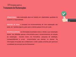 4Objetividade: toda reclamação deve ser tratada com objetividade, igualdade de
empenho e imparcialidade.
5Isenção de ônus: o processo de encaminhamento de uma reclamação não
pode, em hipótese alguma, gerar para o cliente qualquer forma de custo.
6Confidencialidade: as informações levantadas sobre o cliente e sua reclamação
devem ser utilizadas apenas e tão-somente para o encaminhamento da solução
da reclamação. Convém incluir, nos formulários, pesquisas de satisfação,
correspondências e e-mail encaminhados aos clientes, os dizeres: “As
informações fornecidas são confidenciais e serão usadas somente para aprimorar
a qualidade dos serviços que lhe fornecemos”.
 