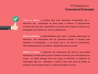 7Foco no cliente: a empresa deve estar ativamente comprometida com o
tratamento das reclamações de forma eficaz e eficiente. É particularmente
importante que isso seja demonstrado e promovido pela direção da empresa com
participação, sem exceção, de todos os colaboradores.
8Responsabilidade: a responsabilidade pelas ações e decisões relacionadas ao
tratamento das reclamações deve ser claramente definida. A empresa pode
segmentar as reclamações e, de acordo com o seu nível de complexidade,
determinadas pessoas é que estarão responsáveis pela sua solução.
9Melhoria contínua: o tratamento das reclamações não deve ser uma medida
desesperada, tomada apenas quando incidentes acontecem com mais frequência ou
porque um cliente ameaçou fazer uma queixa no PROCON. O tratamento de
reclamações deve ser sistemático e contínuo. Deve fazer parte da política da
empresa e servir de alicerce para um esforço de melhoria contínua.
 