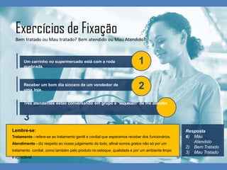 Um carrinho no supermercado está com a roda
quebrada.
1
Receber um bom dia sincero de um vendedor de
uma loja.
2
Três atendentes estão conversando em grupo e “esquecem” de lhe atender.
3
Resposta
s:
1) Mau
Atendido
2) Bem Tratado
3) Mau Tratado
Lembre-se:
Tratamento - refere-se ao tratamento gentil e cordial que esperamos receber dos funcionários.
Atendimento - diz respeito ao nosso julgamento do todo, afinal somos gratos não só por um
tratamento cordial, como também pelo produto no estoque, qualidade e por um ambiente limpo
e agradável.
 