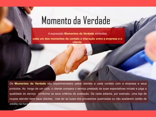 A expressão Momentos da Verdade simboliza
cada um dos momentos de contato e interação entre a empresa e o
cliente.
Os Momentos da Verdade são experimentados pelos clientes a cada contato com a empresa e seus
produtos. Ao longo de um ciclo, o cliente compara o serviço prestado às suas expectativas iniciais e julga a
qualidade do serviço conforme os seus critérios de avaliação. De nada adianta, por exemplo, uma loja de
roupas atender bem seus clientes, mas ter as luzes dos provadores queimadas ou não aceitarem cartão de
crédito na hora do pagamento.
 