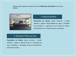 1- Estacionamento
Expectativa do Cliente: Nesse momento, o cliente
avaliará e julgará a disponibilidade de vagas, a facilidade
para manobrar, a segurança ou até mesmo se existe a
possibilidade de um estacionamento conveniado.
2- Estrutura Física da Loja
Expectativa do Cliente: Nesse momento, o cliente
avaliará e julgará a estrutura física e a iluminação da
loja, as estantes, a decoração, se tem ar-condicionado,
entre outros pontos.
Vejamos abaixo alguns exemplos comuns de Momentos da Verdade em uma loja
qualquer.
 