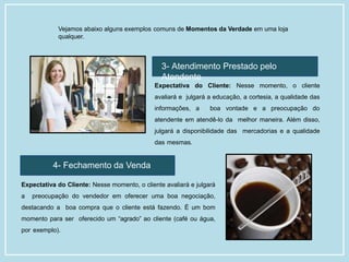 Vejamos abaixo alguns exemplos comuns de Momentos da Verdade em uma loja
qualquer.
3- Atendimento Prestado pelo
Atendente
Expectativa do Cliente: Nesse momento, o cliente
avaliará e julgará a educação, a cortesia, a qualidade das
informações, a boa vontade e a preocupação do
atendente em atendê-lo da melhor maneira. Além disso,
julgará a disponibilidade das mercadorias e a qualidade
das mesmas.
4- Fechamento da Venda
Expectativa do Cliente: Nesse momento, o cliente avaliará e julgará
a preocupação do vendedor em oferecer uma boa negociação,
destacando a boa compra que o cliente está fazendo. É um bom
momento para ser oferecido um “agrado” ao cliente (café ou água,
por exemplo).
 