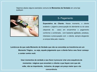 Vejamos abaixo alguns exemplos comuns de Momentos da Verdade em uma loja
qualquer.
5- Pagamento
Expectativa do Cliente: Nesse momento, o cliente
avaliará e julgará a preocupação do atendente ou do caixa
(depende do caso) em encaminhar o pagamento
conforme o combinado, com bastante agilidade, presteza,
interesse e preocupação com o cliente, sempre elogiando
a compra feita pelo mesmo.
Lembre-se de que cada Momento da Verdade que não se concretiza se transforma em um
Momento Trágico, ou seja, aquele julgamento que o cliente faria a seu favor começa
a contar contra você.
Usar momentos da verdade a seu favor é procurar criar uma sequência de
momentos mágicos que encantem o cliente e que façam com que ele
volte, não se importando, inclusive, de pagar um preço maior que o da
concorrência.
 