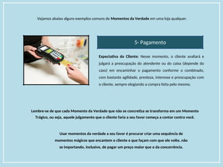 Vejamos abaixo alguns exemplos comuns de Momentos da Verdade em uma loja qualquer.
5- Pagamento
Expectativa do Cliente: Nesse momento, o cliente avaliará e
julgará a preocupação do atendente ou do caixa (depende do
caso) em encaminhar o pagamento conforme o combinado,
com bastante agilidade, presteza, interesse e preocupação com
o cliente, sempre elogiando a compra feita pelo mesmo.
Lembre-se de que cada Momento da Verdade que não se concretiza se transforma em um Momento
Trágico, ou seja, aquele julgamento que o cliente faria a seu favor começa a contar contra você.
Usar momentos da verdade a seu favor é procurar criar uma sequência de
momentos mágicos que encantem o cliente e que façam com que ele volte, não
se importando, inclusive, de pagar um preço maior que o da concorrência.
 