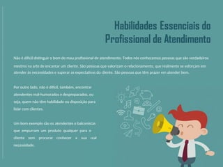 Não é difícil distinguir o bom do mau profissional de atendimento. Todos nós conhecemos pessoas que são verdadeiros
mestres na arte de encantar um cliente. São pessoas que valorizam o relacionamento, que realmente se esforçam em
atender às necessidades e superar as expectativas do cliente. São pessoas que têm prazer em atender bem.
Por outro lado, não é difícil, também, encontrar
atendentes mal-humorados e despreparados, ou
seja, quem não têm habilidade ou disposição para
lidar com clientes.
Um bom exemplo são os atendentes e balconistas
que empurram um produto qualquer para o
cliente sem procurar conhecer a sua real
necessidade.
 