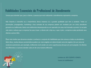 Temos que entender que, para o cliente, a pessoa que está realizando o atendimento representa a empresa.
Não importa o tamanho ou a importância dessa empresa ou a grande qualidade que tem o produto. Todas as
promoções, propagandas, marketing e boa vontade de sua empresa podem ser anuladas por um único atendente
grosseiro ou indiferente. Basta uma telefonista despreparada ou um operador de caixa mal treinado e pronto! Lá vai pelo
ralo todo o esforço que a empresa faz para trazer o cliente até a loja ou, o que é pior, a empresa acaba perdendo seus
clientes outrora fiéis.
Épor este motivo que devemos estudar e conhecer o conjunto de habilidades que são comuns a todos os atendentes.
Além disso, muitas dessas características podem ser mais exigidas em determinado ramo de negócio. Em um ramo de
venda de automóveis, por exemplo, é diferente você vender um carro superluxuoso do que um carro popular. Os clientes
são diferentes e é preciso atender cada um de uma maneira diferente.
Lembre-se: SEU CLIENTE é ÚNICO.
Vamos às habilidades!
 