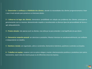 1 – Desenvolver a confiança e a fidelidade dos clientes: atender às necessidades dos clientes progressivamente e fazer
o que é mais sensato para preservar os interesses destes.
2 – Colocar-se no lugar dos clientes: demonstrar sensibilidade em relação aos problemas dos clientes; preocupar-se
genuinamente com os mesmos, demonstrando respeito e reconhecendo os diversos tipos de personalidade de forma a
agir adequadamente.
3 – Prestar atenção: não apenas ouvir os clientes, mas esforçar-se para entender o real significado do que dizem.
4 – Demonstrar empenho pessoal: ser atencioso e prestativo. Mostrar interesse no autodesenvolvimento, ser confiante
e independente no trabalho.
5 – Dominar a tensão: ser organizado, calmo e construtivo. Demonstrar tolerância, paciência e controlar as emoções.
6 – Trabalhar em equipe: cooperar com os outros colegas e manter relacionamentos positivos e produtivos com outros
funcionários, sejam estes do mesmo grupo ou de diferentes áreas da empresa.
 