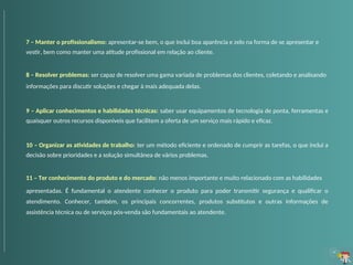 7 – Manter o profissionalismo: apresentar-se bem, o que inclui boa aparência e zelo na forma de se apresentar e
vestir, bem como manter uma atitude profissional em relação ao cliente.
8 – Resolver problemas: ser capaz de resolver uma gama variada de problemas dos clientes, coletando e analisando
informações para discutir soluções e chegar à mais adequada delas.
9 – Aplicar conhecimentos e habilidades técnicas: saber usar equipamentos de tecnologia de ponta, ferramentas e
quaisquer outros recursos disponíveis que facilitem a oferta de um serviço mais rápido e eficaz.
10 – Organizar as atividades de trabalho: ter um método eficiente e ordenado de cumprir as tarefas, o que inclui a
decisão sobre prioridades e a solução simultânea de vários problemas.
11 – Ter conhecimento do produto e do mercado: não menos importante e muito relacionado com as habilidades
apresentadas. É fundamental o atendente conhecer o produto para poder transmitir segurança e qualificar o
atendimento. Conhecer, também, os principais concorrentes, produtos substitutos e outras informações de
assistência técnica ou de serviços pós-venda são fundamentais ao atendente.
 