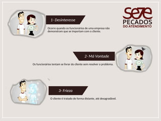 1- Desinteresse
Ocorre quando os funcionários de uma empresa não
demonstram que se importam com o cliente.
2- Má Vontade
Os funcionários tentam se livrar do cliente sem resolver o problema.
3- Frieza
O cliente é tratado de forma distante, até desagradável.
 