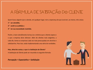 Quem busca alguém que o atenda, em qualquer lugar, tem a esperança de que ocorram, ao menos, três coisas:
1º - ser atendido,
2º - sentir-se acolhido e
3º - ter sua necessidade resolvida.
Porém, o bom atendimento tornou-se o mínimo que o cliente espera e
o que a empresa deve oferecer. Além de clientes mais exigentes, a
cada dia, temos as empresas cada vez mais preocupadas em atraí-los e
satisfazê-los. Para isso, estão implementando uma série de novidades.
Mas, afinal de contas, o que é a Satisfação do Cliente?
A Satisfação do Cliente pode ser resumida na seguinte fórmula:
Percepção + Expectativa = Satisfação
 