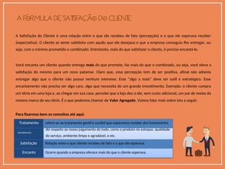 A Satisfação do Cliente é uma relação entre o que ele recebeu de fato (percepção) e o que ele esperava receber
(expectativa). O cliente se sente satisfeito com aquilo que ele desejava e que a empresa conseguiu lhe entregar, ou
seja, com o mínimo prometido e combinado. Entretanto, mais do que satisfazer o cliente, é preciso encantá-lo.
Você encanta um cliente quando entrega mais do que promete, faz mais do que o combinado, ou seja, você eleva a
satisfação do mesmo para um novo patamar. Claro que, essa percepção tem de ser positiva, afinal não adianta
entregar algo que o cliente não possui nenhum interesse. Esse “algo a mais” deve ser sutil e estratégico. Esse
encantamento não precisa ser algo caro, algo que necessita de um grande investimento. Exemplo: o cliente compra
um tênis em uma loja e, ao chegar em sua casa, percebe que a loja deu a ele, sem custo adicional, um par de meias da
mesma marca de seu tênis. É o que podemos chamar de Valor Agregado. Vamos falar mais sobre isto a seguir.
Para fixarmos bem os conceitos até aqui:
Tratamento refere-se ao tratamento gentil e cordial que esperamos receber dos funcionários.
diz respeito ao nosso julgamento do todo, como o produto no estoque, qualidade
Atendimento
do serviço, ambiente limpo e agradável, e etc.
Satisfação Relação entre o que cliente recebeu de fato e o que ele esperava.
Encanto Ocorre quando a empresa oferece mais do que o cliente esperava.
 