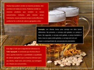 Muitas lojas podem vender os mesmos produtos. Isto
acontece em todos os ramos. Podemos vender os
mesmos produtos que vendem os nossos
concorrentes, inclusive, pelo mesmo preço.
Entretanto, nossos produtos sempre serão diferentes,
conforme for a oferta de valores agregados a eles.
Exemplo: um cliente toma uma cerveja em dois bares
diferentes. No primeiro, a cerveja está gelada, e o preço é
bom. No segundo, a cerveja está gelada, o preço também é
bom, mas os copos estão gelados, a cerveja vem em um
isopor e acompanhada de uma porção de amendoim.
Esse algo a mais que o segundo bar ofereceu é o
Valor Agregado. A conclusão que tiramos disso é
clara: quanto maior for a quantidade e a qualidade
de valores agregados que a empresa oferecer para
seu cliente, maior será, com certeza, sua vantagem
em relação aos concorrentes.
 