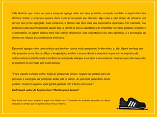Vale lembrar que, cada vez que a empresa agrega valor aos seus produtos, aumenta também a expectativa dos
clientes. Então, a empresa sempre deve estar preocupada em oferecer algo mais e não deixar de oferecer um
serviço que já foi agregado. Caso contrário, o cliente não terá mais sua expectativa alcançada. Por exemplo, nas
próximas vezes que frequentar aquele bar, o cliente já terá a expectativa de encontrar os copos gelados, o isopor e
o amendoim. Se algum desses itens não estiver disponível, essa expectativa não será atendida, e a percepção do
cliente em relação ao atendimento diminuirá.
Épossível agregar valor com serviços que tenham custos muito pequenos, irrelevantes, e, até, alguns serviços que
não possuem custo. Basta utilizar a imaginação, analisar a concorrência e pesquisar o que outras empresas de
outros setores estão fazendo e verificar se você pode adequar essa ação a sua empresa. Empresa que não inova não
se mantém no mercado por muito tempo.
“Faça aquele esforço extra. Faça as pequenas coisas. Segure as portas para as
pessoas e carregue as compras delas até o carro. As pessoas apreciam esses
gestos. Pense no quanto você gosta quando isto é feito com você.”
Carl Sewell, autor do famoso livro “Clientes para Sempre”
Para fechar este tema, vejamos a seguir uma tabela com 12 exemplos de produtos agregados em alguns
produtos ou serviços que você pode utilizar em sua empresa.
 