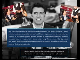 Nem tudo são flores na vida de um profissional de atendimento. Com alguma frequência, é preciso
enfrentar situações complicadas, clientes insatisfeitos e agressivos. Nem sempre existe um
“culpado”. A insatisfação do cliente pode ser resultado de um simples mal-entendido. Um ligeiro
descuido é capaz de transformar um pequeno deslize num problema de proporções gigantescas.
Uma semana atribulada e estressante pode contribuir para transformar aquele senhor simpático de
ontem no cliente rancoroso de hoje.
Daremos, a seguir, algumas dicas importantes para o profissional de
atendimento para quando se deparar com queixas e reclamações:
 