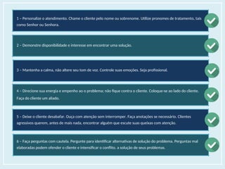 1 – Personalize o atendimento. Chame o cliente pelo nome ou sobrenome. Utilize pronomes de tratamento, tais
como Senhor ou Senhora.
2 – Demonstre disponibilidade e interesse em encontrar uma solução.
3 – Mantenha a calma, não altere seu tom de voz. Controle suas emoções. Seja profissional.
4 – Direcione sua energia e empenho ao o problema; não fique contra o cliente. Coloque-se ao lado do cliente.
Faça do cliente um aliado.
5 – Deixe o cliente desabafar. Ouça com atenção sem interromper. Faça anotações se necessário. Clientes
agressivos querem, antes de mais nada, encontrar alguém que escute suas queixas com atenção.
6 – Faça perguntas com cautela. Pergunte para identificar alternativas de solução do problema. Perguntas mal
elaboradas podem ofender o cliente e intensificar o conflito. a solução de seus problemas.
 