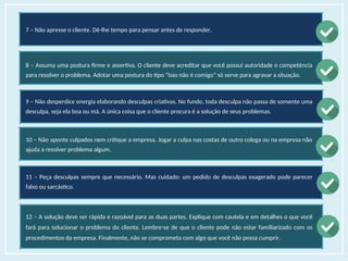 7 – Não apresse o cliente. Dê-lhe tempo para pensar antes de responder.
8 – Assuma uma postura firme e assertiva. O cliente deve acreditar que você possui autoridade e competência
para resolver o problema. Adotar uma postura do tipo “isso não é comigo” só serve para agravar a situação.
9 – Não desperdice energia elaborando desculpas criativas. No fundo, toda desculpa não passa de somente uma
desculpa, seja ela boa ou má. A única coisa que o cliente procura é a solução de seus problemas.
10 – Não aponte culpados nem critique a empresa. Jogar a culpa nas costas de outro colega ou na empresa não
ajuda a resolver problema algum.
11 – Peça desculpas sempre que necessário. Mas cuidado: um pedido de desculpas exagerado pode parecer
falso ou sarcástico.
12 – A solução deve ser rápida e razoável para as duas partes. Explique com cautela e em detalhes o que você
fará para solucionar o problema do cliente. Lembre-se de que o cliente pode não estar familiarizado com os
procedimentos da empresa. Finalmente, não se comprometa com algo que você não possa cumprir.
 