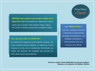 FIDELIZAR, como o próprio nome já sugere, significa tornar
alguém fiel a você. Fiel é aquele que é digno de fé; cumpre
aquilo a que se propõe, é leal, honrado, íntegro, seguro,
certo, firme, constante, perseverante, verdadeiro e amigo.
Mas o que seria, então, um CLIENTE FIEL?
Um cliente fiel é aquele que está envolvido, presente, não
muda, mantém consumo frequente, ou aquele que é leal à
empresa em vista de um atendimento diferenciado que
recebe, dos produtos com qualidade que encontra ou,
ainda, pelos preços justos praticados.
Logo, Fidelizar clientes é,
portanto, a aplicação consciente
e sistemática de determinadas
estratégias de atendimento, cuja
finalidade é intensificar o
relacionamento entre uma
empresa e seus clientes
Veremos a seguir 5 boas justificativas que levam qualquer
empresa a se empenhar em fidelizar clientes
 