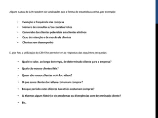 Alguns dados de CRM podem ser analisados sob a forma de estatísticas como, por exemplo:
• Evolução e frequência das compras
• Número de consultas e/ou contatos feitos
• Conversão dos clientes potenciais em clientes efetivos
• Grau de retenção e de evasão de clientes
• Clientes sem desempenho
E, por fim, a utilização do CRM lhe permite ter as respostas das seguintes perguntas:
• Qual é o valor, ao longo do tempo, de determinado cliente para a empresa?
• Quais são nossos clientes fiéis?
• Quem são nossos clientes mais lucrativos?
• O que esses clientes lucrativos costumam comprar?
• Em que período estes clientes lucrativos costumam comprar?
• Já tivemos algum histórico de problemas ou divergências com determinado cliente?
• Etc.
 