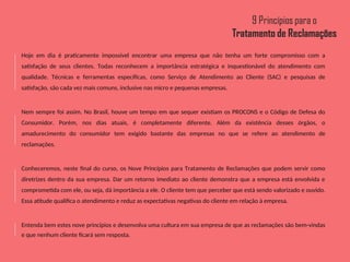 Hoje em dia é praticamente impossível encontrar uma empresa que não tenha um forte compromisso com a
satisfação de seus clientes. Todas reconhecem a importância estratégica e inquestionável do atendimento com
qualidade. Técnicas e ferramentas específicas, como Serviço de Atendimento ao Cliente (SAC) e pesquisas de
satisfação, são cada vez mais comuns, inclusive nas micro e pequenas empresas.
Nem sempre foi assim. No Brasil, houve um tempo em que sequer existiam os PROCONS e o Código de Defesa do
Consumidor. Porém, nos dias atuais, é completamente diferente. Além da existência desses órgãos, o
amadurecimento do consumidor tem exigido bastante das empresas no que se refere ao atendimento de
reclamações.
Conheceremos, neste final do curso, os Nove Princípios para Tratamento de Reclamações que podem servir como
diretrizes dentro da sua empresa. Dar um retorno imediato ao cliente demonstra que a empresa está envolvida e
comprometida com ele, ou seja, dá importância a ele. O cliente tem que perceber que está sendo valorizado e ouvido.
Essa atitude qualifica o atendimento e reduz as expectativas negativas do cliente em relação à empresa.
Entenda bem estes nove princípios e desenvolva uma cultura em sua empresa de que as reclamações são bem-vindas
e que nenhum cliente ficará sem resposta.
 