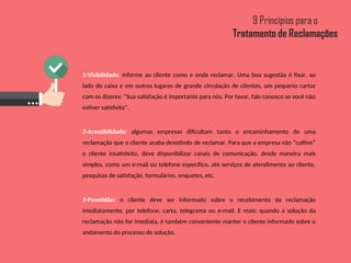 1-Visibilidade: informe ao cliente como e onde reclamar. Uma boa sugestão é fixar, ao
lado do caixa e em outros lugares de grande circulação de clientes, um pequeno cartaz
com os dizeres: “Sua satisfação é importante para nós. Por favor, fale conosco se você não
estiver satisfeito”.
2-Acessibilidade: algumas empresas dificultam tanto o encaminhamento de uma
reclamação que o cliente acaba desistindo de reclamar. Para que a empresa não “cultive”
o cliente insatisfeito, deve disponibilizar canais de comunicação, desde maneira mais
simples, como um e-mail ou telefone específico, até serviços de atendimento ao cliente,
pesquisas de satisfação, formulários, enquetes, etc.
3-Prontidão: o cliente deve ser informado sobre o recebimento da reclamação
imediatamente, por telefone, carta, telegrama ou e-mail. E mais: quando a solução da
reclamação não for imediata, é também conveniente manter o cliente informado sobre o
andamento do processo de solução.
 