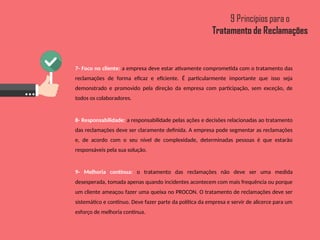 7- Foco no cliente: a empresa deve estar ativamente comprometida com o tratamento das
reclamações de forma eficaz e eficiente. É particularmente importante que isso seja
demonstrado e promovido pela direção da empresa com participação, sem exceção, de
todos os colaboradores.
8- Responsabilidade: a responsabilidade pelas ações e decisões relacionadas ao tratamento
das reclamações deve ser claramente definida. A empresa pode segmentar as reclamações
e, de acordo com o seu nível de complexidade, determinadas pessoas é que estarão
responsáveis pela sua solução.
9- Melhoria contínua: o tratamento das reclamações não deve ser uma medida
desesperada, tomada apenas quando incidentes acontecem com mais frequência ou porque
um cliente ameaçou fazer uma queixa no PROCON. O tratamento de reclamações deve ser
sistemático e contínuo. Deve fazer parte da política da empresa e servir de alicerce para um
esforço de melhoria contínua.
 