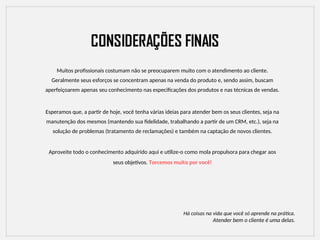 Muitos profissionais costumam não se preocuparem muito com o atendimento ao cliente.
Geralmente seus esforços se concentram apenas na venda do produto e, sendo assim, buscam
aperfeiçoarem apenas seu conhecimento nas especificações dos produtos e nas técnicas de vendas.
Esperamos que, a partir de hoje, você tenha várias ideias para atender bem os seus clientes, seja na
manutenção dos mesmos (mantendo sua fidelidade, trabalhando a partir de um CRM, etc.), seja na
solução de problemas (tratamento de reclamações) e também na captação de novos clientes.
Aproveite todo o conhecimento adquirido aqui e utilize-o como mola propulsora para chegar aos
seus objetivos. Torcemos muito por você!
Há coisas na vida que você só aprende na prática.
Atender bem o cliente é uma delas.
 