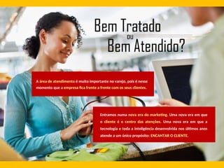 A área de atendimento é muito importante no varejo, pois é nesse
momento que a empresa fica frente a frente com os seus clientes.
Entramos numa nova era do marketing. Uma nova era em que
o cliente é o centro das atenções. Uma nova era em que a
tecnologia e toda a inteligência desenvolvida nos últimos anos
atende a um único propósito: ENCANTAR O CLIENTE.
 