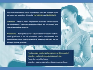 Para encarar os desafios nestes novos tempos, uma das primeiras lições
que temos que aprender é diferenciar TRATAMENTO e ATENDIMENTO.
Tratamento – refere-se pura e simplesmente a aspectos relacionados ao
tratamento gentil e cordial que esperamos receber dos funcionários, sem
exceção, de qualquer empresa.
Atendimento – diz respeito ao nosso julgamento de valor como um todo.
Somos gratos não só por um tratamento cordial, como também pela
disponibilidade de um produto no estoque, pela sua qualidade e por um
ambiente limpo e agradável.
Você consegue perceber a diferença entre os dois conceitos?
Atender é muito mais importante do que tratar.
Tratar é o essencial e básico.
Atender é superar expectativas, é surpreender o cliente.
 