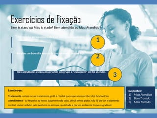 Um carrinho no supermercado está com a roda quebrada.
1
Receber um bom dia sincero de um vendedor de uma loja.
2
Três atendentes estão conversando em grupo e “esquecem” de lhe atender.
3
Lembre-se:
Tratamento - refere-se ao tratamento gentil e cordial que esperamos receber dos funcionários.
Atendimento - diz respeito ao nosso julgamento do todo, afinal somos gratos não só por um tratamento
cordial, como também pelo produto no estoque, qualidade e por um ambiente limpo e agradável.
Respostas:
1) Mau Atendido
2) Bem Tratado
3) Mau Tratado
 