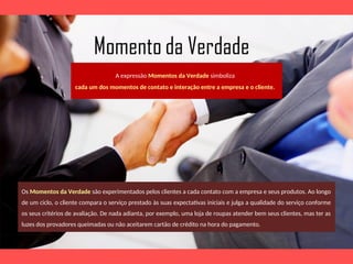 A expressão Momentos da Verdade simboliza
cada um dos momentos de contato e interação entre a empresa e o cliente.
Os Momentos da Verdade são experimentados pelos clientes a cada contato com a empresa e seus produtos. Ao longo
de um ciclo, o cliente compara o serviço prestado às suas expectativas iniciais e julga a qualidade do serviço conforme
os seus critérios de avaliação. De nada adianta, por exemplo, uma loja de roupas atender bem seus clientes, mas ter as
luzes dos provadores queimadas ou não aceitarem cartão de crédito na hora do pagamento.
 