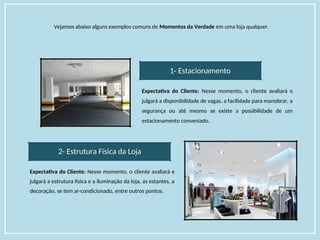 Vejamos abaixo alguns exemplos comuns de Momentos da Verdade em uma loja qualquer.
1- Estacionamento
Expectativa do Cliente: Nesse momento, o cliente avaliará e
julgará a disponibilidade de vagas, a facilidade para manobrar, a
segurança ou até mesmo se existe a possibilidade de um
estacionamento conveniado.
2- Estrutura Física da Loja
Expectativa do Cliente: Nesse momento, o cliente avaliará e
julgará a estrutura física e a iluminação da loja, as estantes, a
decoração, se tem ar-condicionado, entre outros pontos.
 