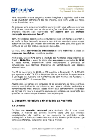 !∀#∃%&∋∃()∗+,−./01
,2&∋∃()2)232∋454∃&6)4&728%(#&6)
0∋&9)−:(∀#28∃∋);∋∃%&)<)!∀:()==
0∋&9>)−:(∀#28∃∋);∋∃%&)))))))))))))))))))!!!∀#∃%&∋%#()∋∗+,∗−&∃+∃∀∗+.∀/&0!!!!!!!!!!!!!!!!!!!!!!!!!!9!∀#!23
Para responder a essa pergunta, vamos imaginar o seguinte: você é um
mega investidor estrangeiro (se for mesmo, seja bem vindo ao nosso
curso, forasteiro, rsrs).
Ao procurar uma empresa brasileira para investir seus valiosos recursos,
você ficava sabendo que as demonstrações contábeis dessa empresa
brasileira haviam sido elaboradas “de acordo com as práticas
contábeis adotadas no Brasil”.
Bom, investidores (assim como concurseiros) não tem tempo a perder e,
ao invés de ficar tentando descobrir que práticas contábeis eram essas,
acabavam optando por investir seu dinheiro em outro país, dos quais ele
conhecia as tais das práticas contábeis adotadas.
Ou seja, uma padronização internacional seria benéfica a todas as
empresas brasileiras, em última análise.
Além disso, tanto o CFC como o Instituto dos Auditores Independentes do
Brasil – IBRACON – eram (e ainda são) membros associados do IFAC
e, dessa forma, entenderam como indispensável o processo de
convergência das Normas Brasileiras de Contabilidade aos padrões
internacionais.
Em 27 de novembro de 2009, o CFC publicou a Resolução nº. 1.203/09,
que aprovou a NBC TA 200 – Objetivos Gerais do Auditor Independente e
a Condução da Auditoria em Conformidade com Normas de Auditoria –,
revogando NBC T-11 e companhia.
Atualmente, as bancas de concursos já se adaptaram às novas normas,
embora eventualmente encontremos, em alguns editais, definições e
nomenclaturas mais antigas. Nosso curso está perfeitamente atualizado
às normas em vigor e à doutrina comumente utilizada na elaboração das
questões de concursos por diversas bancas pelo país.
2. Conceito, objetivos e finalidades da Auditoria
2.1 Conceito
Escolher um conceito universal para Auditoria não é uma tarefa
simples. A maioria dos autores escreve sobre uma das diversas
especializações da matéria, e, no momento da definição, acaba
privilegiando a Auditoria Interna ou a Auditoria Externa (não se preocupe
com essa diferença, trataremos dela mais a frente).
00000000000
00000000000 - DEMO
 