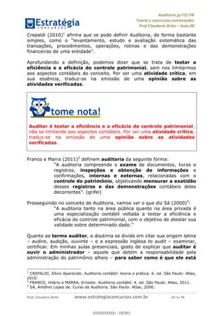 !∀#∃%&∋∃()∗+,−./01
,2&∋∃()2)232∋454∃&6)4&728%(#&6)
0∋&9)−:(∀#28∃∋);∋∃%&)<)!∀:()==
0∋&9>)−:(∀#28∃∋);∋∃%&)))))))))))))))))))!!!∀#∃%&∋%#()∋∗+,∗−&∃+∃∀∗+.∀/&0!!!!!!!!!!!!!!!!!!!!!!!!!!1:!∀#!23
Crepaldi (2010)1
afirma que se pode definir Auditoria, de forma bastante
simples, como o “levantamento, estudo e avaliação sistemática das
transações, procedimentos, operações, rotinas e das demonstrações
financeiras de uma entidade”.
Aprofundando a definição, podemos dizer que se trata de testar a
eficiência e a eficácia do controle patrimonial, sem nos limitarmos
aos aspectos contábeis do conceito. Por ser uma atividade crítica, em
sua essência, traduz-se na emissão de uma opinião sobre as
atividades verificadas.
Auditar é testar a eficiência e a eficácia do controle patrimonial,
não se limitando aos aspectos contábeis. Por ser uma atividade crítica,
traduz-se na emissão de uma opinião sobre as atividades
verificadas.
Franco e Marra (2011)2
definem auditoria da seguinte forma:
“A auditoria compreende o exame de documentos, livros e
registros, inspeções e obtenção de informações e
confirmações, internas e externas, relacionadas com o
controle do patrimônio, objetivando mensurar a exatidão
desses registros e das demonstrações contábeis deles
decorrentes”. (grifei)
Prosseguindo no conceito de Auditoria, vamos ver o que diz Sá (2000)3
:
“A auditoria tanto na área pública quanto na área privada é
uma especialização contábil voltada a testar a eficiência e
eficácia do controle patrimonial, com o objetivo de atestar sua
validade sobre determinado dado.’’
Quanto ao termo auditor, a doutrina se divide em citar sua origem latina
– audire, audição, ouvinte – e a expressão inglesa to audit – examinar,
certificar. Em minhas aulas presenciais, gosto de explicar que auditar é
ouvir o administrador – aquele que detém a responsabilidade pela
administração do patrimônio alheio – para saber como é que ele está
1
CREPALDI, Sílvio Aparecido. Auditoria contábil: teoria e prática. 6. ed. São Paulo: Atlas,
2010.
2
FRANCO, Hilário e MARRA, Ernesto. Auditoria contábil. 4. ed. São Paulo: Atlas, 2011.
3
SÁ, Antônio Lopes de. Curso de Auditoria. São Paulo: Atlas, 2000.
00000000000
00000000000 - DEMO
 
