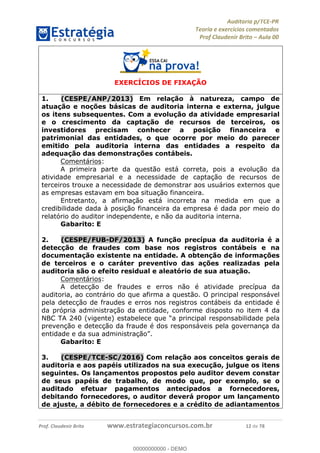 !∀#∃%&∋∃()∗+,−./01
,2&∋∃()2)232∋454∃&6)4&728%(#&6)
0∋&9)−:(∀#28∃∋);∋∃%&)<)!∀:()==
0∋&9>)−:(∀#28∃∋);∋∃%&)))))))))))))))))))!!!∀#∃%&∋%#()∋∗+,∗−&∃+∃∀∗+.∀/&0!!!!!!!!!!!!!!!!!!!!!!!!!!14!∀#!23
EXERCÍCIOS DE FIXAÇÃO
1.! (CESPE/ANP/2013) Em relação à natureza, campo de
atuação e noções básicas de auditoria interna e externa, julgue
os itens subsequentes. Com a evolução da atividade empresarial
e o crescimento da captação de recursos de terceiros, os
investidores precisam conhecer a posição financeira e
patrimonial das entidades, o que ocorre por meio do parecer
emitido pela auditoria interna das entidades a respeito da
adequação das demonstrações contábeis.
Comentários:
A primeira parte da questão está correta, pois a evolução da
atividade empresarial e a necessidade de captação de recursos de
terceiros trouxe a necessidade de demonstrar aos usuários externos que
as empresas estavam em boa situação financeira.
Entretanto, a afirmação está incorreta na medida em que a
credibilidade dada à posição financeira da empresa é dada por meio do
relatório do auditor independente, e não da auditoria interna.
Gabarito: E
2.! (CESPE/FUB-DF/2013) A função precípua da auditoria é a
detecção de fraudes com base nos registros contábeis e na
documentação existente na entidade. A obtenção de informações
de terceiros e o caráter preventivo das ações realizadas pela
auditoria são o efeito residual e aleatório de sua atuação.
Comentários:
A detecção de fraudes e erros não é atividade precípua da
auditoria, ao contrário do que afirma a questão. O principal responsável
pela detecção de fraudes e erros nos registros contábeis da entidade é
da própria administração da entidade, conforme disposto no item 4 da
NBC TA 240 (vigente) estabelece que “a principal responsabilidade pela
prevenção e detecção da fraude é dos responsáveis pela governança da
entidade e da sua administração”.
Gabarito: E
3.! (CESPE/TCE-SC/2016) Com relação aos conceitos gerais de
auditoria e aos papéis utilizados na sua execução, julgue os itens
seguintes. Os lançamentos propostos pelo auditor devem constar
de seus papéis de trabalho, de modo que, por exemplo, se o
auditado efetuar pagamentos antecipados a fornecedores,
debitando fornecedores, o auditor deverá propor um lançamento
de ajuste, a débito de fornecedores e a crédito de adiantamentos
00000000000
00000000000 - DEMO
 