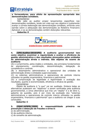 !∀#∃%&∋∃()∗+,−./01
,2&∋∃()2)232∋454∃&6)4&728%(#&6)
0∋&9)−:(∀#28∃∋);∋∃%&)<)!∀:()==
0∋&9>)−:(∀#28∃∋);∋∃%&)))))))))))))))))))!!!∀#∃%&∋%#()∋∗+,∗−&∃+∃∀∗+.∀/&0!!!!!!!!!!!!!!!!!!!!!!!!!!15!∀#!23
a fornecedores, para efeito de apresentação apropriada das
demonstrações contábeis.
Comentários:
Não cabe ao auditor propor lançamentos específicos nas
demonstrações contábeis, tendo em vista que seu objetivo é justamente
avaliar a correta elaboração das demonstrações contábeis, emitindo uma
opinião sobre a adequação das demonstrações ao Relatório Financeiro
Aplicável, e se as demonstrações contém distorções relevantes.
Gabarito: E
EXERCÍCIOS COMPLEMENTARES
4.! (UFG-Auditor/2010/UFG) A auditoria governamental tem
como objetivo examinar a regularidade e avaliar a eficiência da
gestão administrativa e dos resultados alcançados pelas unidades
da administração direta e indireta. São objetos do exame de
auditoria
(A) o cumprimento, pelos órgãos e entidades, dos princípios fundamentais
de planejamento, coordenação, descentralização, delegação de
competência e controle.
(B) o desempenho administrativo e operacional das unidades da
administração direta e entidades supervisionadas.
(C) os sistemas administrativos e operacionais de controle interno
utilizados na gestão orçamentária, financeira e patrimonial.
(D) a comprovação da legalidade e legitimidade e avaliação dos
resultados, quanto à economicidade, eficiência e eficácia da gestão.
Comentários:
Objeto da auditoria é “o que” vai ser auditado. Embora todas as
alternativas pudessem ser “objetivos” a serem verificados pela auditoria
governamental, a única alternativa que traz um “objeto” é a de letra C,
gabarito da questão, pois é por meio da avaliação dos “sistemas
administrativos e operacionais de controle interno utilizados na gestão
orçamentária, financeira e patrimonial” que a auditoria vai chegar a suas
conclusões.
Gabarito: C
5.! (ESAF/AFRFB/2009) A responsabilidade primária na
prevenção e detecção de fraudes e erros é:
a) da administração.
b) da auditoria interna.
c) do conselho de administração.
00000000000
00000000000 - DEMO
 