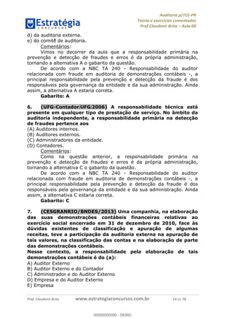 !∀#∃%&∋∃()∗+,−./01
,2&∋∃()2)232∋454∃&6)4&728%(#&6)
0∋&9)−:(∀#28∃∋);∋∃%&)<)!∀:()==
0∋&9>)−:(∀#28∃∋);∋∃%&)))))))))))))))))))!!!∀#∃%&∋%#()∋∗+,∗−&∃+∃∀∗+.∀/&0!!!!!!!!!!!!!!!!!!!!!!!!!!16!∀#!23
d) da auditoria externa.
e) do comitê∃ de auditoria.
Comentários:
Vimos no decorrer da aula que a responsabilidade primária na
prevenção e detecção de fraudes e erros é da própria administração,
tornando a alternativa A o gabarito da questão.
De acordo com a NBC TA 240 - Responsabilidade do auditor
relacionada com fraude em auditoria de demonstrações contábeis -, a
principal responsabilidade pela prevenção e detecção da fraude é dos
responsáveis pela governança da entidade e da sua administração. Ainda
assim, a alternativa A estaria correta.
Gabarito: A
6.! (UFG-Contador/UFG/2006) A responsabilidade técnica está
presente em qualquer tipo de prestação de serviço. No âmbito da
auditoria independente, a responsabilidade primária na detecção
de fraudes pertence aos
(A) Auditores internos.
(B) Auditores externos.
(C) Administradores da entidade.
(D) Contadores.
Comentários:
Como na questão anterior, a responsabilidade primária na
prevenção e detecção de fraudes e erros é da própria administração,
tornando a alternativa C o gabarito da questão.
De acordo com a NBC TA 240 - Responsabilidade do auditor
relacionada com fraude em auditoria de demonstrações contábeis -, a
principal responsabilidade pela prevenção e detecção da fraude é dos
responsáveis pela governança da entidade e da sua administração. Ainda
assim, a alternativa C estaria correta.
Gabarito: C
7.! (CESGRANRIO/BNDES/2013) Uma companhia, na elaborac;ão
das suas demonstrac;ões contábeis financeiras relativas ao
exercício social encerrado em 31 de dezembro de 2010, face às
dúvidas existentes de classificac;ão e apurac;ão de algumas
receitas, teve a participac;ão da auditoria externa na apurac;ão de
tais valores, na classificac;ão das contas e na elaborac;ão de parte
das demonstrac;ões contábeis.
Nesse contexto, a responsabilidade pela elaborac;ão de tais
demonstrac;ões contábeis é do (a):
A) Auditor Externo
B) Auditor Externo e do Contador
C) Administrador e do Auditor Externo
D) Empresa e do Auditor Externo
E) Empresa
00000000000
00000000000 - DEMO
 