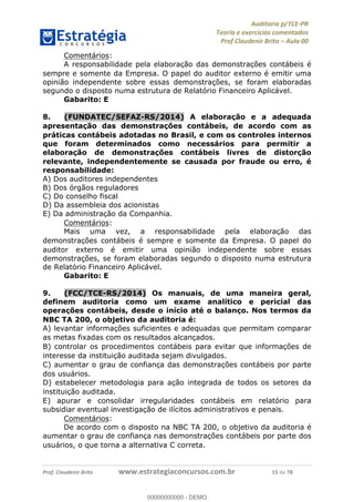 !∀#∃%&∋∃()∗+,−./01
,2&∋∃()2)232∋454∃&6)4&728%(#&6)
0∋&9)−:(∀#28∃∋);∋∃%&)<)!∀:()==
0∋&9>)−:(∀#28∃∋);∋∃%&)))))))))))))))))))!!!∀#∃%&∋%#()∋∗+,∗−&∃+∃∀∗+.∀/&0!!!!!!!!!!!!!!!!!!!!!!!!!!17!∀#!23
Comentários:
A responsabilidade pela elaborac%ão das demonstrac%ões contábeis é
sempre e somente da Empresa. O papel do auditor externo é emitir uma
opinião independente sobre essas demonstrações, se foram elaboradas
segundo o disposto numa estrutura de Relatório Financeiro Aplicável.
Gabarito: E
8.! (FUNDATEC/SEFAZ-RS/2014) A elaborac;ão e a adequada
apresentac;ão das demonstrac;ões contábeis, de acordo com as
práticas contábeis adotadas no Brasil, e com os controles internos
que foram determinados como necessários para permitir a
elaborac;ão de demonstrac;ões contábeis livres de distorc;ão
relevante, independentemente se causada por fraude ou erro, é
responsabilidade:
A) Dos auditores independentes
B) Dos órgãos reguladores
C) Do conselho fiscal
D) Da assembleia dos acionistas
E) Da administrac%ão da Companhia.
Comentários:
Mais uma vez, a responsabilidade pela elaborac%ão das
demonstrac%ões contábeis é sempre e somente da Empresa. O papel do
auditor externo é emitir uma opinião independente sobre essas
demonstrações, se foram elaboradas segundo o disposto numa estrutura
de Relatório Financeiro Aplicável.
Gabarito: E
9.! (FCC/TCE-RS/2014) Os manuais, de uma maneira geral,
definem auditoria como um exame analítico e pericial das
operac;ões contábeis, desde o início até o balanc;o. Nos termos da
NBC TA 200, o objetivo da auditoria é:
A) levantar informac%ões suficientes e adequadas que permitam comparar
as metas fixadas com os resultados alcanc%ados.
B) controlar os procedimentos contábeis para evitar que informac%ões de
interesse da instituic%ão auditada sejam divulgados.
C) aumentar o grau de confianc%a das demonstrac%ões contábeis por parte
dos usuários.
D) estabelecer metodologia para ac%ão integrada de todos os setores da
instituic%ão auditada.
E) apurar e consolidar irregularidades contábeis em relatório para
subsidiar eventual investigac%ão de ilícitos administrativos e penais.
Comentários:
De acordo com o disposto na NBC TA 200, o objetivo da auditoria é
aumentar o grau de confianc%a nas demonstrac%ões contábeis por parte dos
usuários, o que torna a alternativa C correta.
00000000000
00000000000 - DEMO
 