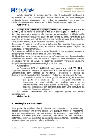 !∀#∃%&∋∃()∗+,−./01
,2&∋∃()2)232∋454∃&6)4&728%(#&6)
0∋&9)−:(∀#28∃∋);∋∃%&)<)!∀:()==
0∋&9>)−:(∀#28∃∋);∋∃%&)))))))))))))))))))!!!∀#∃%&∋%#()∋∗+,∗−&∃+∃∀∗+.∀/&0!!!!!!!!!!!!!!!!!!!!!!!!!!18!∀#!23
Ainda segundo a mesma norma, isso é alcanc%ado mediante a
expressão de uma opinião pelo auditor sobre se as demonstrac%ões
contábeis foram elaboradas, em todos os aspectos relevantes, em
conformidade com uma estrutura de Relatório Financeiro Aplicável.
Gabarito: C
10.! (Cesgranrio/Auditor Liquigás/2012) São objetivos gerais do
auditor, ao conduzir a auditoria das demonstrac;ões contábeis,
A) obter seguranc%a razoável de que as demonstrac%ões contábeis estão
livres de distorc%ão relevante, causada por fraude ou erro, permitindo que
o auditor expresse sua opinião sobre a elaborac%ão dessas demonstrac%ões
consoante a estrutura de relatório financeiro aplicável.
B) rastrear fraudes e identificar se a aplicac%ão dos recursos financeiros da
empresa está de acordo com as normas impostas pelos órgãos de
fiscalizac%ão e regulamentac%ão.
C) apresentar relatório sobre a administrac%ão e comunicar-se conforme
exigido pelas Normas Brasileiras de Contabilidade.
D) identificar se a empresa apresenta informac%ões nas demonstrac%ões
contábeis de acordo com as normas impostas pelo Ministério Público.
E) comprovar se os ativos e passivos sofreram variac%ões conforme
estipulado no planejamento estratégico da empresa.
Comentários:
A Resolução CFC nº 1.203/09, que aprovou a NBC TA 200 –
Objetivos Gerais do Auditor Independente e a Condução da Auditoria em
Conformidade com Normas de Auditoria – descreve o objetivo da
Auditoria das Demonstrações Contábeis – Externa – da seguinte forma:
“aumentar o grau de confiança nas demonstrações contábeis
por parte dos usuários. Isso é alcançado mediante a
expressão de uma opinião pelo auditor sobre se as
demonstrações contábeis foram elaboradas, em todos os
aspectos relevantes, em conformidade com uma estrutura de
relatório financeiro aplicável.”
As demais alternativas não são objetivos gerais do auditor
independente.
Gabarito: A
3. Evolução da Auditoria
Essa parte da matéria não é cobrada com frequência nos certames,
apesar de constar em alguns editais. De qualquer modo, é importante
para um entendimento mais abrangente do assunto, e essa visão vai
auxiliá-lo na resolução das questões, por meio de um raciocínio
sistemático sobre os conceitos que estamos apresentando. Portanto, não
se preocupem em guardar datas, instituições, etc.
00000000000
00000000000 - DEMO
 