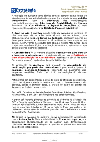 !∀#∃%&∋∃()∗+,−./01
,2&∋∃()2)232∋454∃&6)4&728%(#&6)
0∋&9)−:(∀#28∃∋);∋∃%&)<)!∀:()==
0∋&9>)−:(∀#28∃∋);∋∃%&)))))))))))))))))))!!!∀#∃%&∋%#()∋∗+,∗−&∃+∃∀∗+.∀/&0!!!!!!!!!!!!!!!!!!!!!!!!!!12!∀#!23
A evolução da auditoria como técnica contábil sempre esteve ligada ao
atendimento de seu principal objetivo, que é a emissão de uma opinião
independente sobre a adequação das demonstrações
contábeis/financeiras aos Princípios de Contabilidade, às Normas
Brasileiras de Contabilidade, à legislação específica e, mais
recentemente, à estrutura de Relatório Financeiro Aplicável.
A doutrina não é pacífica quando trata da evolução da auditoria. E
não tem nada de estranho nisso. Ocorre que os autores, para
elaborarem uma linha do tempo da Auditoria, percorrem dezenas de
livros para pesquisa, e, obviamente, não utilizam as mesmas obras que
outros. Assim, vamos nos pautar pela obra de William Attie (2010) para
traçar uma sequência lógica da evolução da auditoria, nos remetendo a
outros autores, quando necessário.
A Contabilidade foi a primeira disciplina desenvolvida para auxiliar
e informar o administrador, e podemos afirmar que a Auditoria é
uma especialização da Contabilidade, destinada a ser usada como
ferramenta de confirmação da própria Contabilidade.
O surgimento da Auditoria está ancorado na necessidade de
confirmação por parte dos investidores e proprietários quanto à
realidade econômico-financeira espelhada no patrimônio das
empresas investidas. Tudo como fruto da evolução do sistema
capitalista.
Attie afirma ser desconhecida a data de início da atividade de auditoria,
mas cita alguns momentos marcantes para o desenvolvimento do
assunto, sendo o primeiro deles, a criação do cargo de auditor do
Tesouro, na Inglaterra, em 1314.
Em 1880, foi criada a Associação dos Contadores Públicos Certificados,
na Inglaterra, e em 1886, sua congênere nos Estados Unidos.
A partir daí, o ponto principal da evolução da auditoria foi a criação da
SEC – Security and Exchange Comission, em 1934, nos Estados Unidos,
quando a profissão de auditor assume sua importância, tendo em vista
que as empresas listadas em Bolsa de Valores foram obrigadas a se
utilizarem dos serviços de auditoria para dar mais credibilidade a suas
demonstrações financeiras.
No Brasil, a evolução da auditoria esteve primariamente relacionada
com a instalação de filiais e subsidiárias de firmas estrangeiras, e a
consequente obrigatoriedade de se auditar suas demonstrações
contábeis. Resultado: a chegada ao país de empresas internacionais
de auditoria independente.
00000000000
00000000000 - DEMO
 