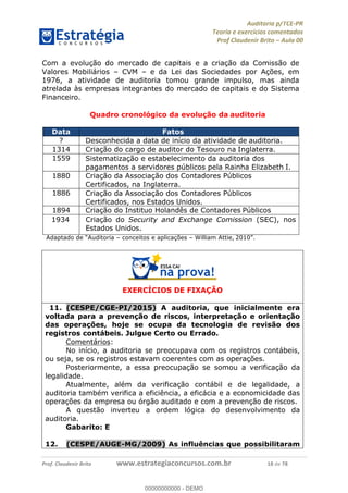 !∀#∃%&∋∃()∗+,−./01
,2&∋∃()2)232∋454∃&6)4&728%(#&6)
0∋&9)−:(∀#28∃∋);∋∃%&)<)!∀:()==
0∋&9>)−:(∀#28∃∋);∋∃%&)))))))))))))))))))!!!∀#∃%&∋%#()∋∗+,∗−&∃+∃∀∗+.∀/&0!!!!!!!!!!!!!!!!!!!!!!!!!!13!∀#!23
Com a evolução do mercado de capitais e a criação da Comissão de
Valores Mobiliários – CVM – e da Lei das Sociedades por Ações, em
1976, a atividade de auditoria tomou grande impulso, mas ainda
atrelada às empresas integrantes do mercado de capitais e do Sistema
Financeiro.
Quadro cronológico da evolução da auditoria
Data Fatos
? Desconhecida a data de início da atividade de auditoria.
1314 Criação do cargo de auditor do Tesouro na Inglaterra.
1559 Sistematização e estabelecimento da auditoria dos
pagamentos a servidores públicos pela Rainha Elizabeth I.
1880 Criação da Associação dos Contadores Públicos
Certificados, na Inglaterra.
1886 Criação da Associação dos Contadores Públicos
Certificados, nos Estados Unidos.
1894 Criação do Instituo Holandês de Contadores Públicos
1934 Criação do Security and Exchange Comission (SEC), nos
Estados Unidos.
Adaptado de “Auditoria – conceitos e aplicações – William Attie, 2010”.
EXERCÍCIOS DE FIXAÇÃO
11.! (CESPE/CGE-PI/2015) A auditoria, que inicialmente era
voltada para a prevenção de riscos, interpretação e orientação
das operações, hoje se ocupa da tecnologia de revisão dos
registros contábeis. Julgue Certo ou Errado.
Comentários:
No início, a auditoria se preocupava com os registros contábeis,
ou seja, se os registros estavam coerentes com as operações.
Posteriormente, a essa preocupação se somou a verificação da
legalidade.
Atualmente, além da verificação contábil e de legalidade, a
auditoria também verifica a eficiência, a eficácia e a economicidade das
operações da empresa ou órgão auditado e com a prevenção de riscos.
A questão inverteu a ordem lógica do desenvolvimento da
auditoria.
Gabarito: E
12.! (CESPE/AUGE-MG/2009) As influências que possibilitaram
00000000000
00000000000 - DEMO
 